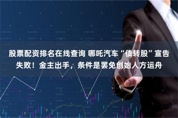 股票配资排名在线查询 哪吒汽车“债转股”宣告失败！金主出手，条件是罢免创始人方运舟