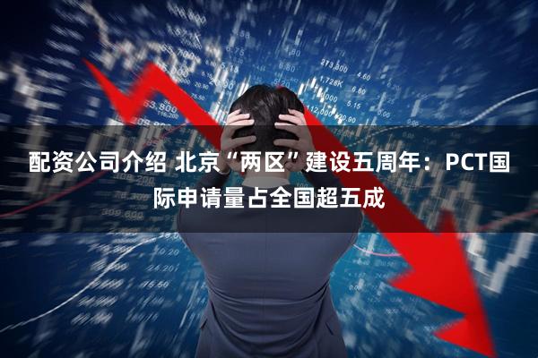 配资公司介绍 北京“两区”建设五周年：PCT国际申请量占全国超五成