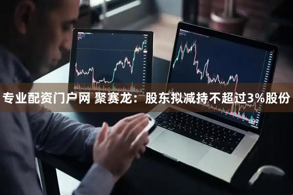 专业配资门户网 聚赛龙：股东拟减持不超过3%股份