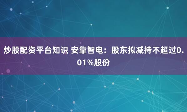 炒股配资平台知识 安靠智电：股东拟减持不超过0.01%股份