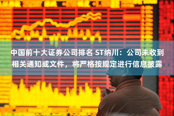 中国前十大证券公司排名 ST纳川：公司未收到相关通知或文件，将严格按规定进行信息披露