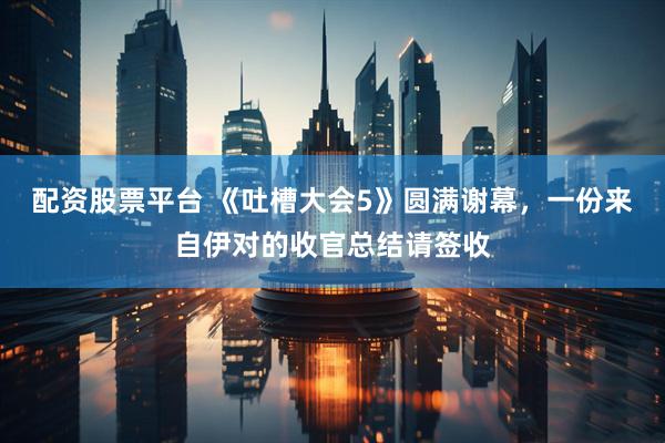 配资股票平台 《吐槽大会5》圆满谢幕，一份来自伊对的收官总结请签收