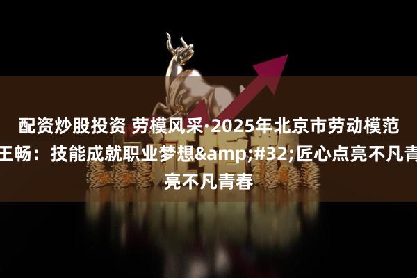 配资炒股投资 劳模风采·2025年北京市劳动模范｜王畅：技能成就职业梦想&#32;匠心点亮不凡青春
