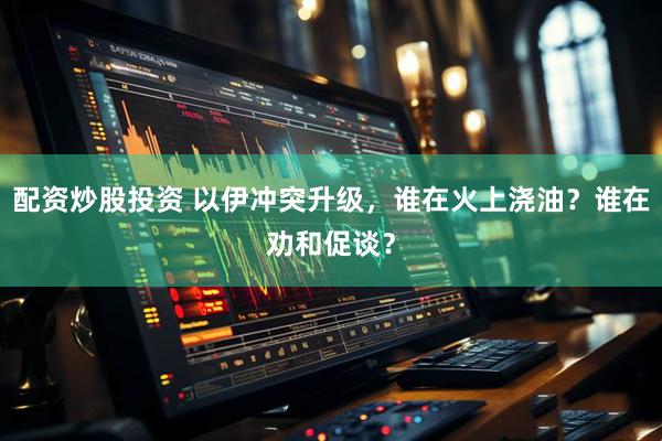 配资炒股投资 以伊冲突升级，谁在火上浇油？谁在劝和促谈？