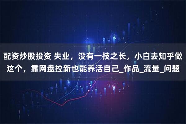 配资炒股投资 失业，没有一技之长，小白去知乎做这个，靠网盘拉新也能养活自己_作品_流量_问题
