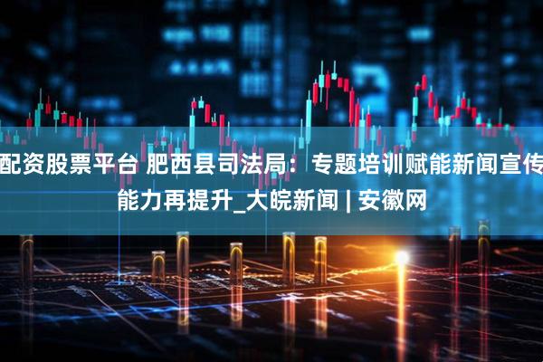 配资股票平台 肥西县司法局：专题培训赋能新闻宣传能力再提升_大皖新闻 | 安徽网