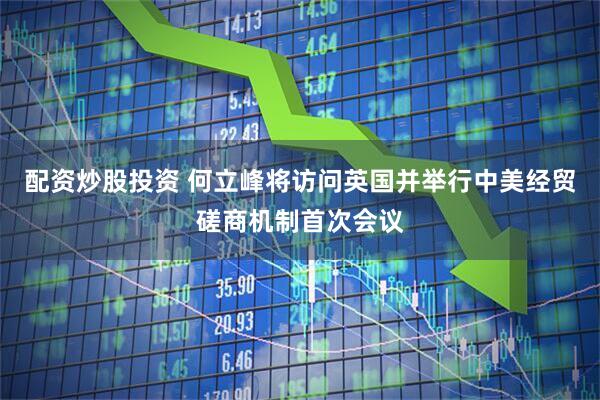 配资炒股投资 何立峰将访问英国并举行中美经贸磋商机制首次会议