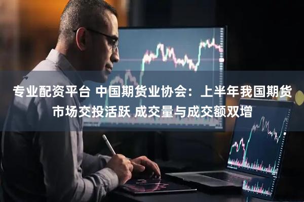 专业配资平台 中国期货业协会：上半年我国期货市场交投活跃 成交量与成交额双增
