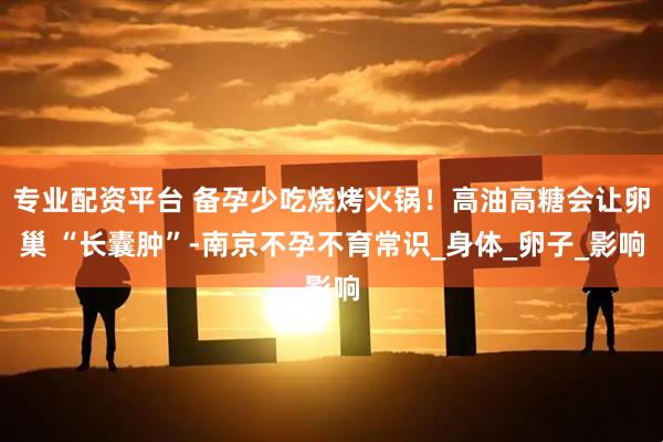 专业配资平台 备孕少吃烧烤火锅！高油高糖会让卵巢 “长囊肿”-南京不孕不育常识_身体_卵子_影响