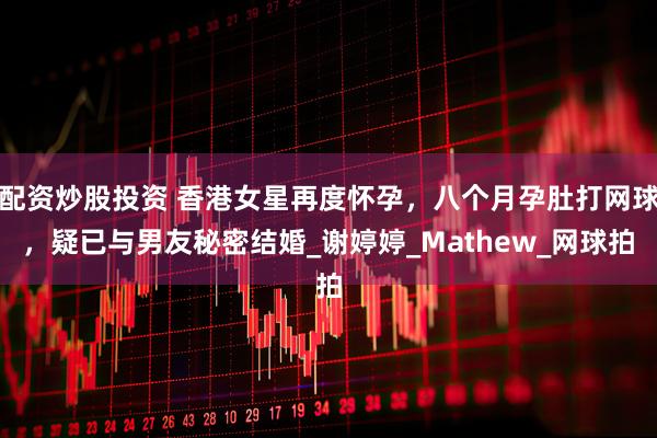 配资炒股投资 香港女星再度怀孕，八个月孕肚打网球，疑已与男友秘密结婚_谢婷婷_Mathew_网球拍