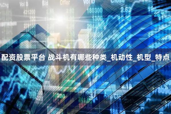 配资股票平台 战斗机有哪些种类_机动性_机型_特点