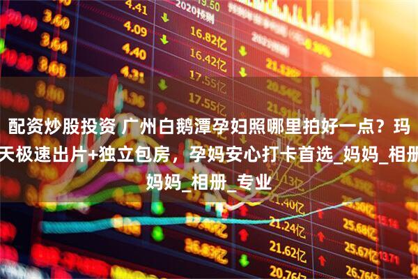 配资炒股投资 广州白鹅潭孕妇照哪里拍好一点？玛瑞莎5天极速出片+独立包房，孕妈安心打卡首选_妈妈_相册_专业