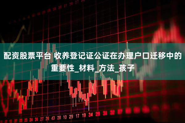 配资股票平台 收养登记证公证在办理户口迁移中的重要性_材料_方法_孩子