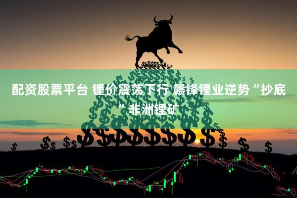 配资股票平台 锂价震荡下行 赣锋锂业逆势“抄底”非洲锂矿