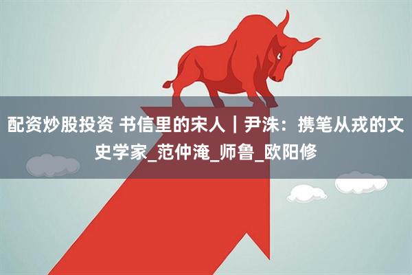 配资炒股投资 书信里的宋人｜尹洙：携笔从戎的文史学家_范仲淹_师鲁_欧阳修