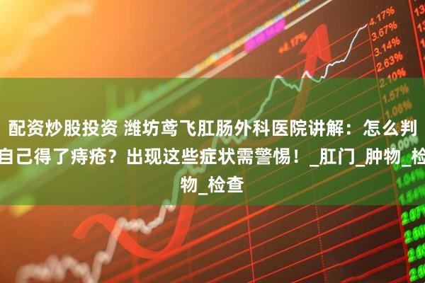 配资炒股投资 潍坊鸢飞肛肠外科医院讲解：怎么判断自己得了痔疮？出现这些症状需警惕！_肛门_肿物_检查
