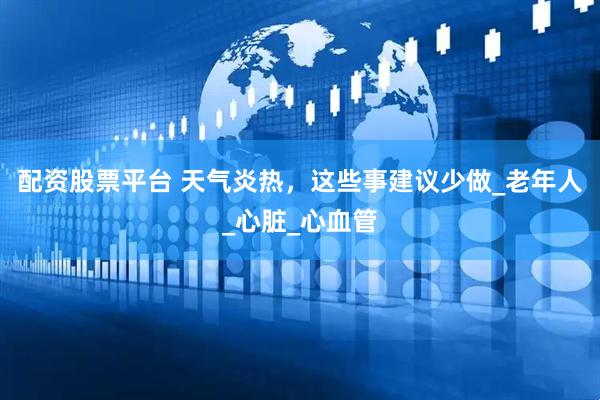 配资股票平台 天气炎热，这些事建议少做_老年人_心脏_心血管