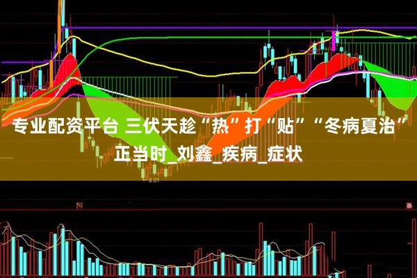 专业配资平台 三伏天趁“热”打“贴”“冬病夏治”正当时_刘鑫_疾病_症状