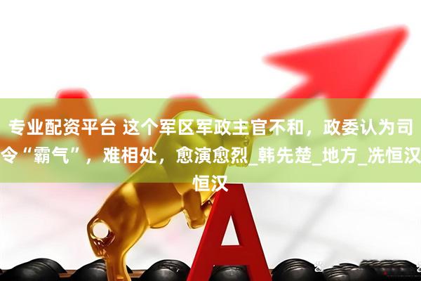 专业配资平台 这个军区军政主官不和，政委认为司令“霸气”，难相处，愈演愈烈_韩先楚_地方_冼恒汉
