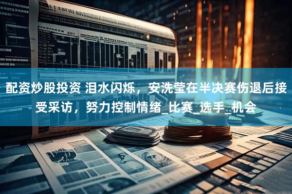 配资炒股投资 泪水闪烁，安洗莹在半决赛伤退后接受采访，努力控制情绪_比赛_选手_机会