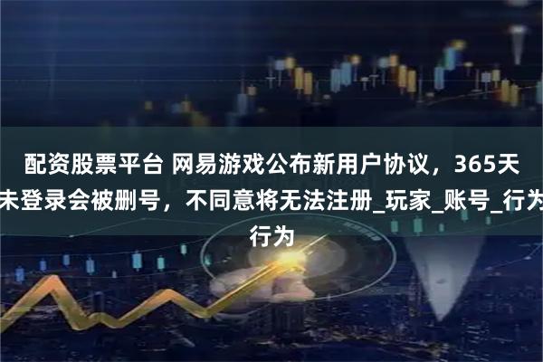 配资股票平台 网易游戏公布新用户协议，365天未登录会被删号，不同意将无法注册_玩家_账号_行为