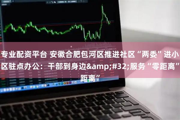专业配资平台 安徽合肥包河区推进社区“两委”进小区驻点办公：干部到身边&#32;服务“零距离”