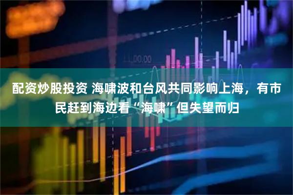 配资炒股投资 海啸波和台风共同影响上海，有市民赶到海边看“海啸”但失望而归