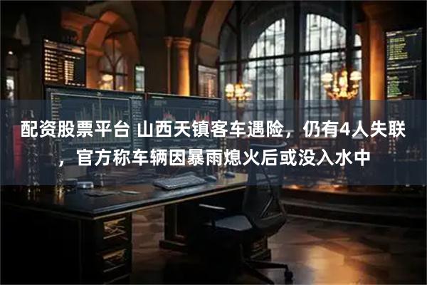 配资股票平台 山西天镇客车遇险，仍有4人失联，官方称车辆因暴雨熄火后或没入水中