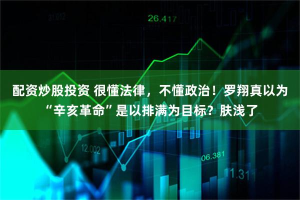 配资炒股投资 很懂法律，不懂政治！罗翔真以为“辛亥革命”是以排满为目标？肤浅了