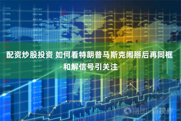 配资炒股投资 如何看特朗普马斯克闹掰后再同框 和解信号引关注