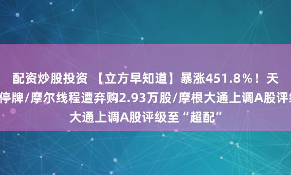 配资炒股投资 【立方早知道】暴涨451.8%!天普股份紧急停牌/摩尔线程遭弃购2.93万股/摩根大通上调A股评级至“超配”