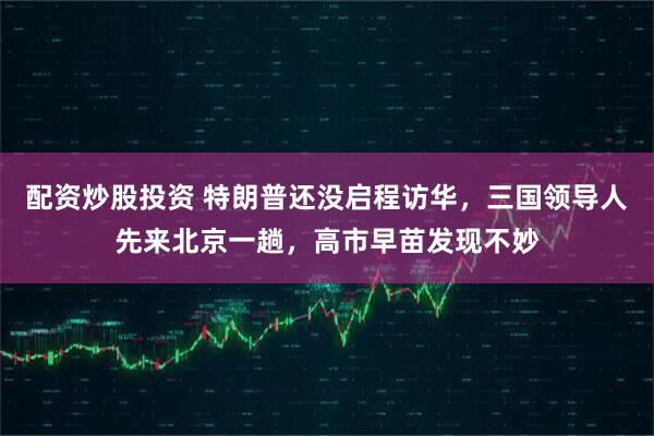 配资炒股投资 特朗普还没启程访华,三国领导人先来北京一趟,高市早苗发现不妙