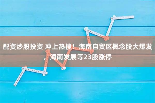 配资炒股投资 冲上热搜!海南自贸区概念股大爆发,海南发展等23股涨停