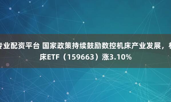 专业配资平台 国家政策持续鼓励数控机床产业发展,机床ETF(159663)涨3.10%