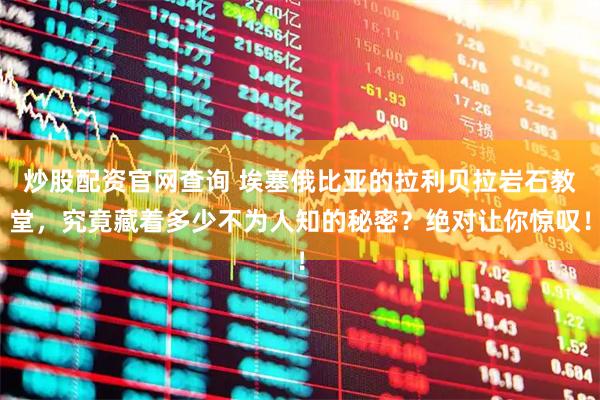 炒股配资官网查询 埃塞俄比亚的拉利贝拉岩石教堂，究竟藏着多少不为人知的秘密？绝对让你惊叹！