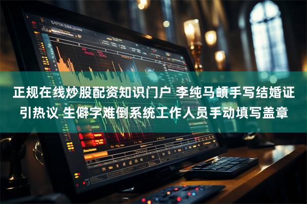 正规在线炒股配资知识门户 李纯马頔手写结婚证引热议 生僻字难倒系统工作人员手动填写盖章