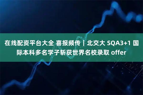 在线配资平台大全 喜报频传｜北交大 SQA3+1 国际本科多名学子斩获世界名校录取 offer