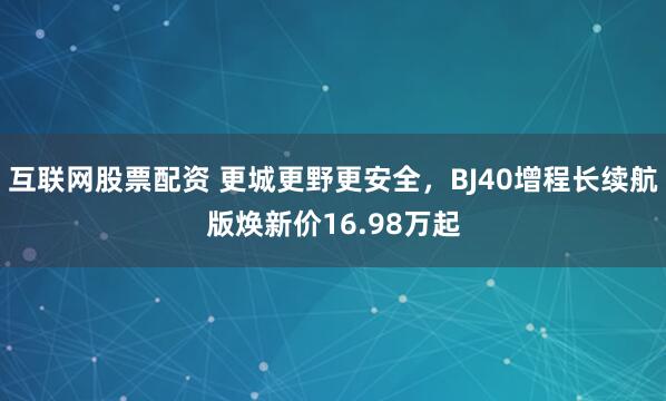 互联网股票配资 更城更野更安全，BJ40增程长续航版焕新价16.98万起