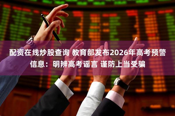 配资在线炒股查询 教育部发布2026年高考预警信息：明辨高考谣言 谨防上当受骗