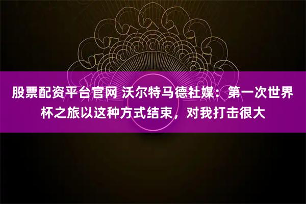 股票配资平台官网 沃尔特马德社媒：第一次世界杯之旅以这种方式结束，对我打击很大
