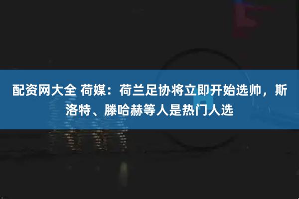配资网大全 荷媒:荷兰足协将立即开始选帅,斯洛特、滕哈赫等人是热门人选