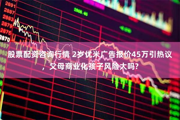 股票配资咨询行情 2岁优米广告报价45万引热议，父母商业化孩子风险大吗?
