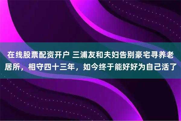 在线股票配资开户 三浦友和夫妇告别豪宅寻养老居所，相守四十三年，如今终于能好好为自己活了