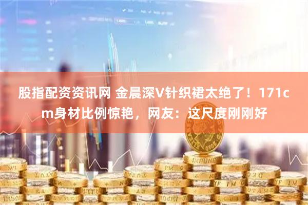 股指配资资讯网 金晨深V针织裙太绝了！171cm身材比例惊艳，网友：这尺度刚刚好