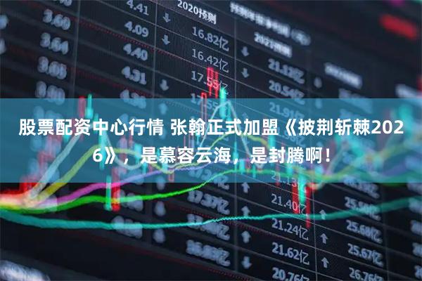 股票配资中心行情 张翰正式加盟《披荆斩棘2026》，是慕容云海，是封腾啊！
