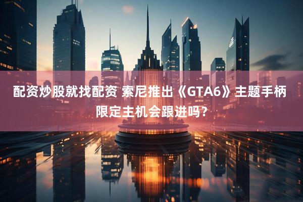 配资炒股就找配资 索尼推出《GTA6》主题手柄 限定主机会跟进吗？